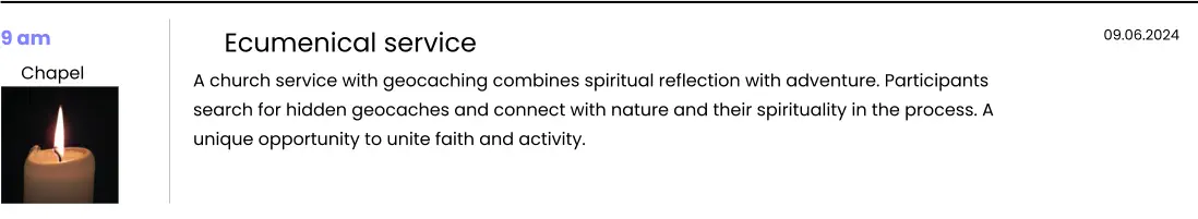 9 am  Chapel   Ecumenical service A church service with geocaching combines spiritual reflection with adventure. Participants search for hidden geocaches and connect with nature and their spirituality in the process. A unique opportunity to unite faith and activity.  09.06.2024